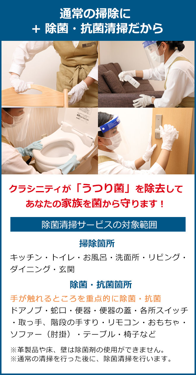 通常の掃除にプラス除菌抗菌清掃だからクラシニティが「うつり菌」を除去してあなたの家族を菌から守ります。掃除箇所 キッチン・トイレ・お風呂・洗面所・リビング・ダイニング・玄関 除菌・抗菌箇所 手が触れるところを重点的に除菌・抗菌、ドアノブ・蛇口・便器・便器の蓋・各所スイッチ・取っ手、階段の手すり・リモコン・おもちゃ・ソファー（肘掛）・テーブル・椅子など